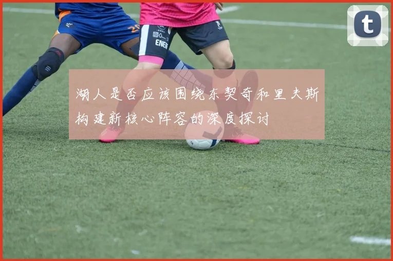湖人是否应该围绕东契奇和里夫斯构建新核心阵容的深度探讨