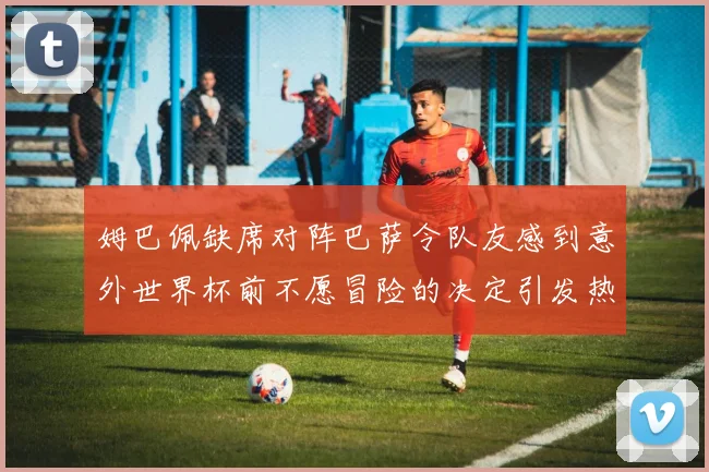 姆巴佩缺席对阵巴萨令队友感到意外世界杯前不愿冒险的决定引发热议