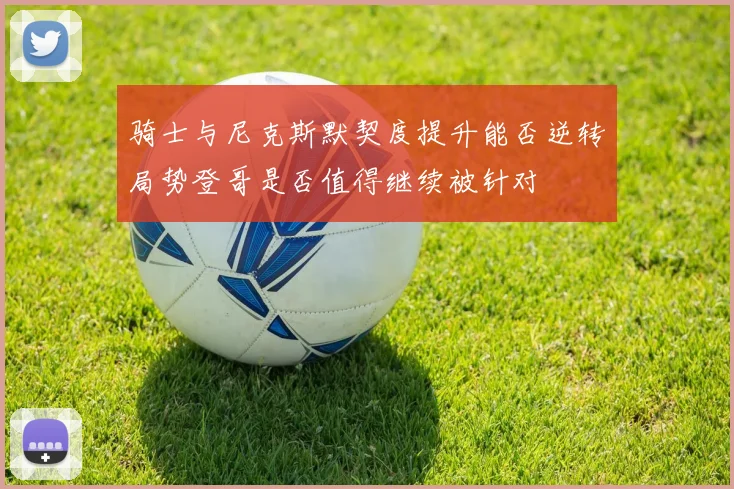 骑士与尼克斯默契度提升能否逆转局势登哥是否值得继续被针对